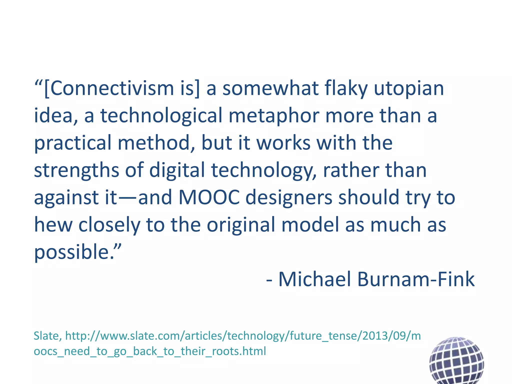 “[Connectivism is] a somewhat flaky utopian
idea, a technological metaphor more than a
practical method, but it works with the
strengths of digital technology, rather than
against it—and MOOC designers should try to
hew closely to the original model as much as
possible.”
- Michael Burnam-Fink
Slate, http://www.slate.com/articles/technology/future_tense/2013/09/m
oocs_need_to_go_back_to_their_roots.html

 