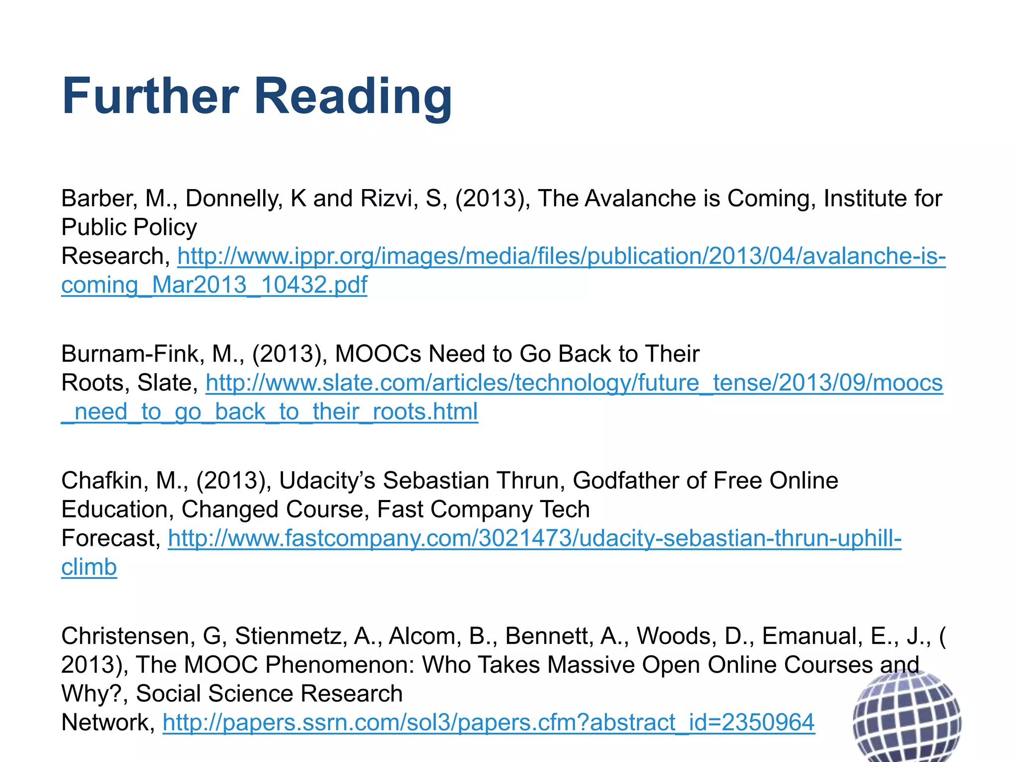 Further Reading
Barber, M., Donnelly, K and Rizvi, S, (2013), The Avalanche is Coming, Institute for
Public Policy
Research, http://www.ippr.org/images/media/files/publication/2013/04/avalanche-iscoming_Mar2013_10432.pdf
Burnam-Fink, M., (2013), MOOCs Need to Go Back to Their
Roots, Slate, http://www.slate.com/articles/technology/future_tense/2013/09/moocs
_need_to_go_back_to_their_roots.html
Chafkin, M., (2013), Udacity’s Sebastian Thrun, Godfather of Free Online
Education, Changed Course, Fast Company Tech
Forecast, http://www.fastcompany.com/3021473/udacity-sebastian-thrun-uphillclimb
Christensen, G, Stienmetz, A., Alcom, B., Bennett, A., Woods, D., Emanual, E., J., (
2013), The MOOC Phenomenon: Who Takes Massive Open Online Courses and
Why?, Social Science Research
Network, http://papers.ssrn.com/sol3/papers.cfm?abstract_id=2350964

 
