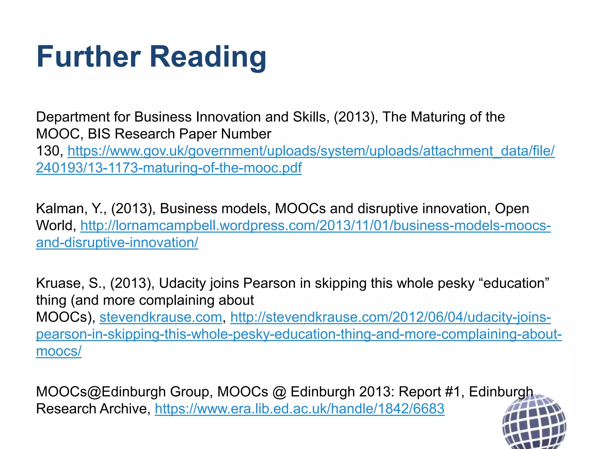Further Reading
Department for Business Innovation and Skills, (2013), The Maturing of the
MOOC, BIS Research Paper Number
130, https://www.gov.uk/government/uploads/system/uploads/attachment_data/file/
240193/13-1173-maturing-of-the-mooc.pdf
Kalman, Y., (2013), Business models, MOOCs and disruptive innovation, Open
World, http://lornamcampbell.wordpress.com/2013/11/01/business-models-moocsand-disruptive-innovation/
Kruase, S., (2013), Udacity joins Pearson in skipping this whole pesky “education”
thing (and more complaining about
MOOCs), stevendkrause.com, http://stevendkrause.com/2012/06/04/udacity-joinspearson-in-skipping-this-whole-pesky-education-thing-and-more-complaining-aboutmoocs/
MOOCs@Edinburgh Group, MOOCs @ Edinburgh 2013: Report #1, Edinburgh
Research Archive, https://www.era.lib.ed.ac.uk/handle/1842/6683

 