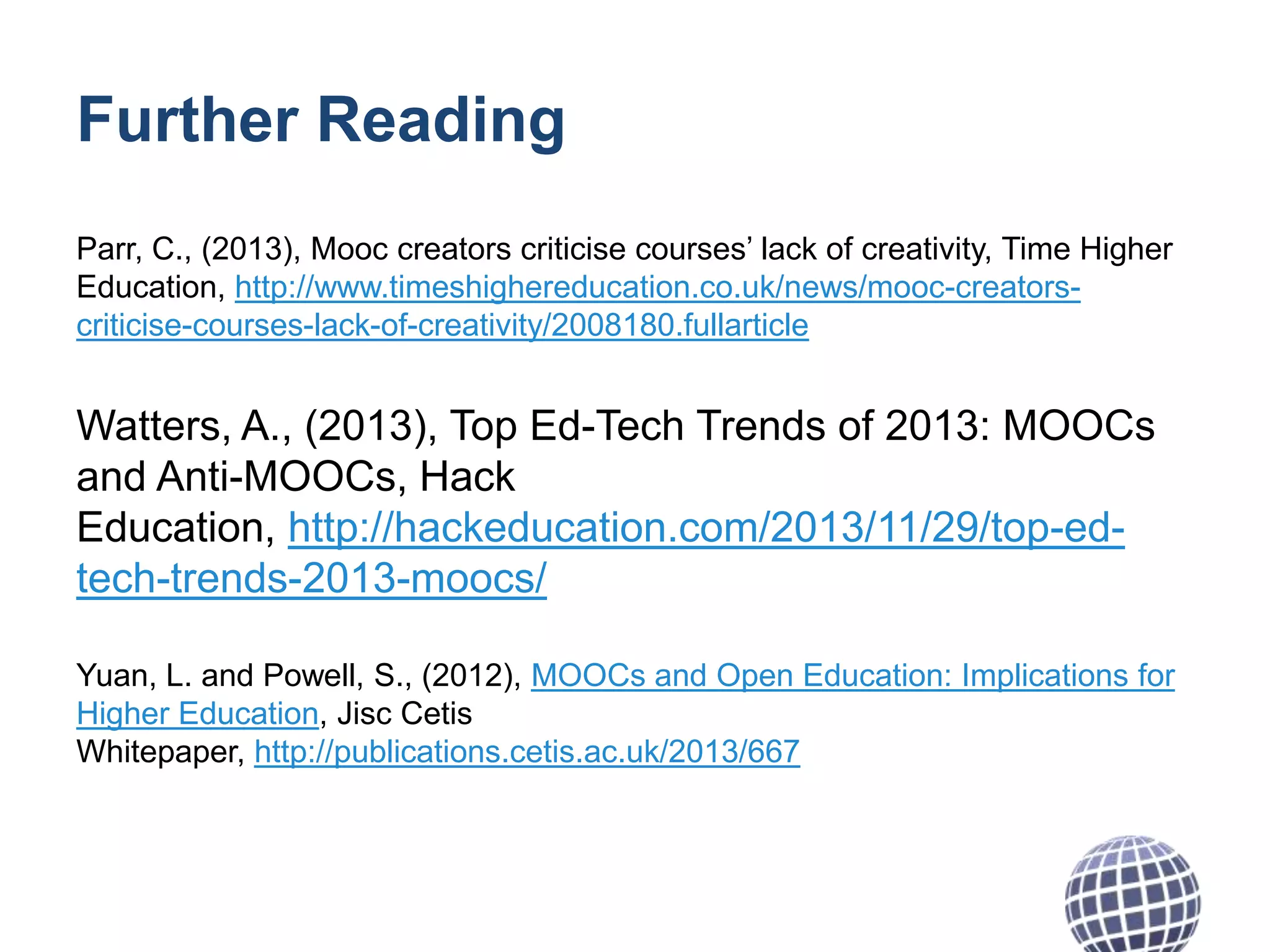 Further Reading
Parr, C., (2013), Mooc creators criticise courses’ lack of creativity, Time Higher
Education, http://www.timeshighereducation.co.uk/news/mooc-creatorscriticise-courses-lack-of-creativity/2008180.fullarticle

Watters, A., (2013), Top Ed-Tech Trends of 2013: MOOCs
and Anti-MOOCs, Hack
Education, http://hackeducation.com/2013/11/29/top-edtech-trends-2013-moocs/
Yuan, L. and Powell, S., (2012), MOOCs and Open Education: Implications for
Higher Education, Jisc Cetis
Whitepaper, http://publications.cetis.ac.uk/2013/667

 