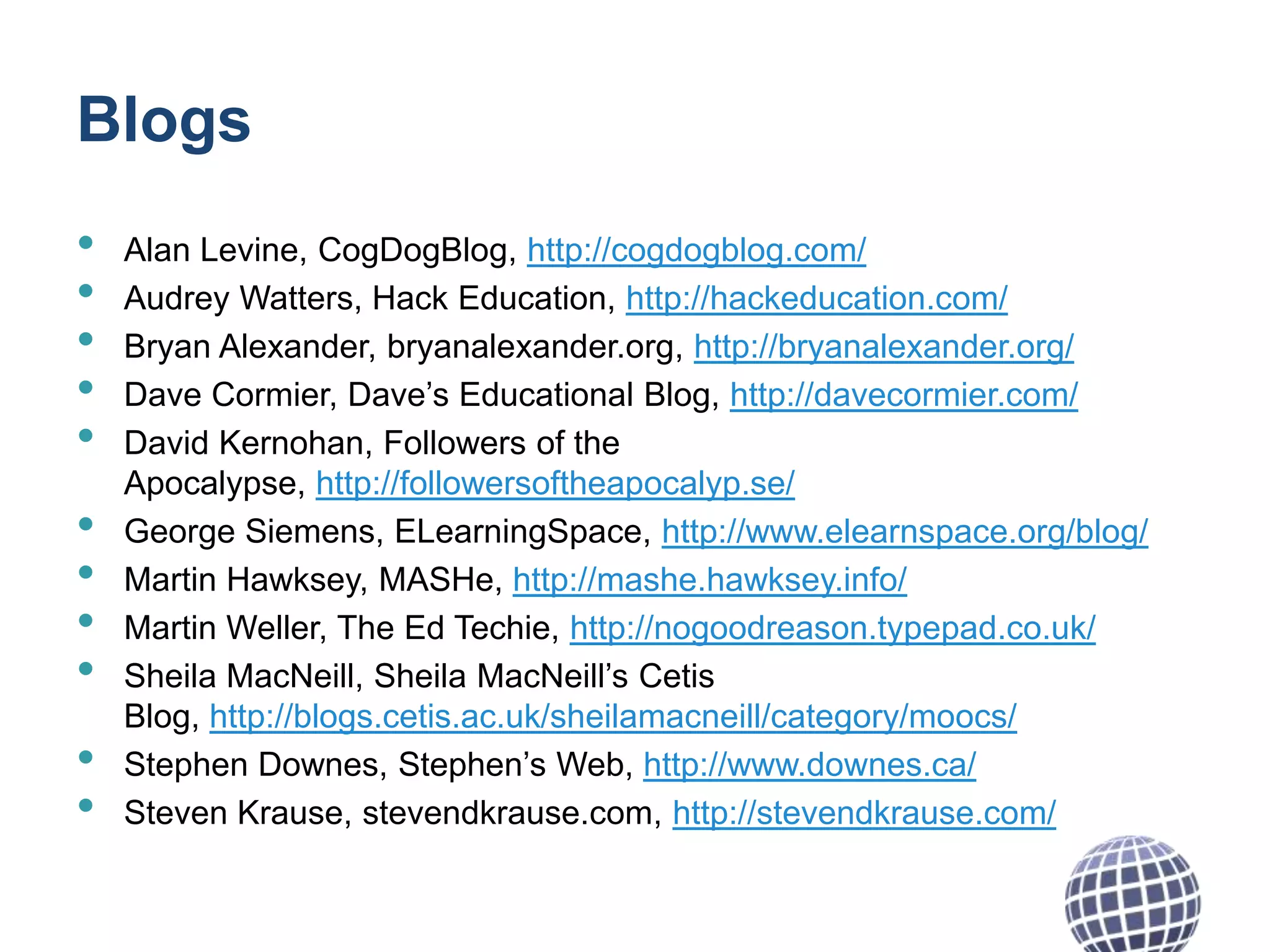 Blogs
•
•
•
•
•

•
•
•
•
•
•

Alan Levine, CogDogBlog, http://cogdogblog.com/
Audrey Watters, Hack Education, http://hackeducation.com/
Bryan Alexander, bryanalexander.org, http://bryanalexander.org/
Dave Cormier, Dave’s Educational Blog, http://davecormier.com/
David Kernohan, Followers of the
Apocalypse, http://followersoftheapocalyp.se/
George Siemens, ELearningSpace, http://www.elearnspace.org/blog/
Martin Hawksey, MASHe, http://mashe.hawksey.info/
Martin Weller, The Ed Techie, http://nogoodreason.typepad.co.uk/
Sheila MacNeill, Sheila MacNeill’s Cetis
Blog, http://blogs.cetis.ac.uk/sheilamacneill/category/moocs/
Stephen Downes, Stephen’s Web, http://www.downes.ca/
Steven Krause, stevendkrause.com, http://stevendkrause.com/

 