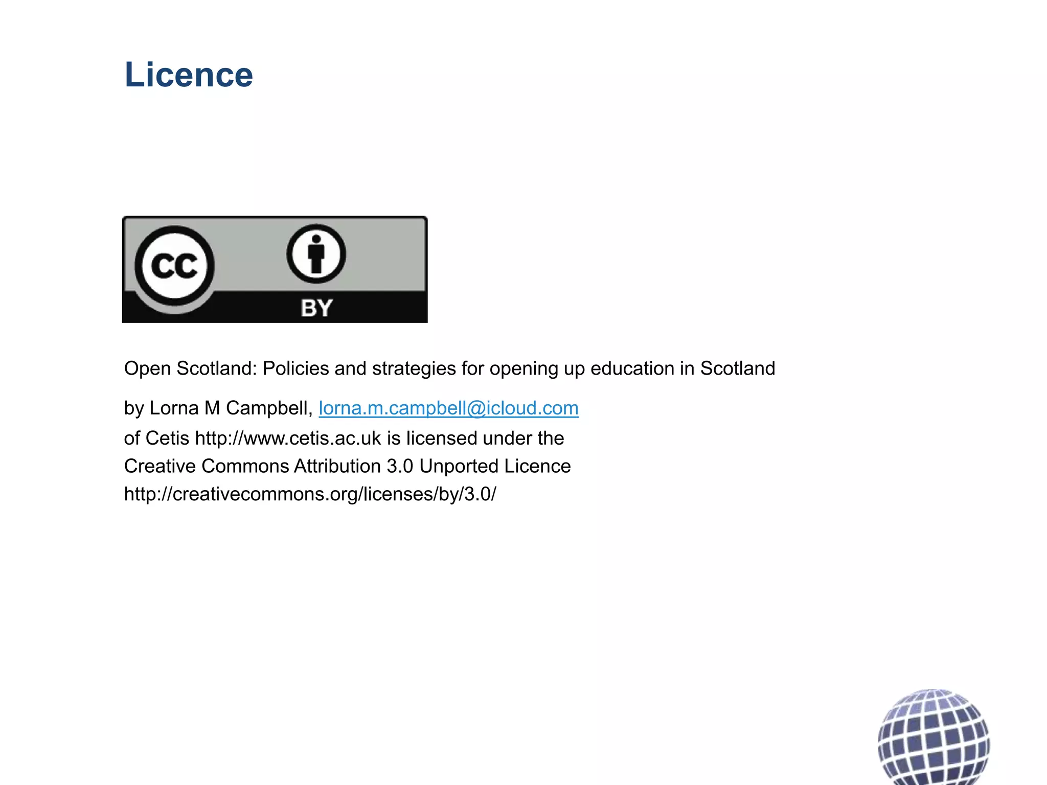 Licence

Open Scotland: Policies and strategies for opening up education in Scotland
by Lorna M Campbell, lorna.m.campbell@icloud.com

of Cetis http://www.cetis.ac.uk is licensed under the
Creative Commons Attribution 3.0 Unported Licence
http://creativecommons.org/licenses/by/3.0/

 