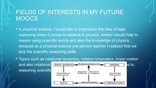 FIELDS OF INTERESTS IN MY FUTURE
MOOCS
• In physical science, I would like to emphasize the idea of logic
reasoning when it comes to aspects in physics, where I would help to
reason using scientific words and also the knowledge of physics,
because as a physical science pre-service teacher I realized that we
lack the scientific reasoning skills.

• Topics such as rotational dynamics, rotation kinematics, linear motion
and also rotational motion should be emphasized when it comes to
reasoning scientifically.

 