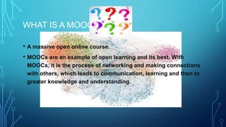 WHAT IS A MOOC
• A massive open online course.
• MOOCs are an example of open learning and its best. With
MOOCs, it is the process of networking and making connections
with others, which leads to communication, learning and then to
greater knowledge and understanding.

 