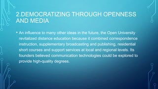 2.DEMOCRATIZING THROUGH OPENNESS
AND MEDIA
• An influence to many other ideas in the future, the Open University
revitalized distance education because it combined correspondence
instruction, supplementary broadcasting and publishing, residential
short courses and support services at local and regional levels. Its
founders believed communication technologies could be explored to
provide high-quality degrees.

 