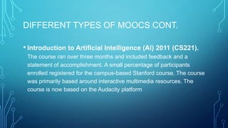 DIFFERENT TYPES OF MOOCS CONT.
• Introduction to Artificial Intelligence (AI) 2011 (CS221).
The course ran over three months and included feedback and a
statement of accomplishment. A small percentage of participants
enrolled registered for the campus-based Stanford course. The course
was primarily based around interactive multimedia resources. The
course is now based on the Audacity platform

 