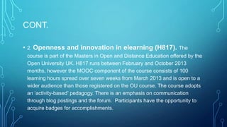 CONT.
•

2. Openness

and innovation in elearning (H817). The

course is part of the Masters in Open and Distance Education offered by the
Open University UK. H817 runs between February and October 2013
months, however the MOOC component of the course consists of 100
learning hours spread over seven weeks from March 2013 and is open to a
wider audience than those registered on the OU course. The course adopts
an ‘activity-based’ pedagogy. There is an emphasis on communication
through blog postings and the forum. Participants have the opportunity to
acquire badges for accomplishments.

 