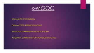 x-MOOC
•

SCALABILITY OF PROVISION

•

OPEN ACCESS- RESTRICTED LICENSE

•

INDIVIDUAL LEARNING IN SINGLE PLATFORM

•

ACQUIRE A CURRICULUM OF KNOWLEDGE AND SKILL

 