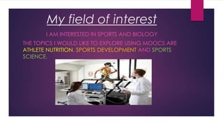My field of interest
I AM INTERESTED IN SPORTS AND BIOLOGY

THE TOPICS I WOULD LIKE TO EXPLORE USING MOOCS ARE
ATHLETE NUTRITION, SPORTS DEVELOPMENT AND SPORTS
SCIENCE.

 