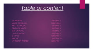 Table of content
•

ICE BREAKER

SLIDE NO. 3

•

MOOC ACRONYM

SLIDE NO. 4

•

WHAT IS A MOOC

SLIDE NO. 5

•

ORIGIN OF MOOC

SLIDE NO. 6

•

USES OF MOOC

SLIDE NO. 7

•

TYPES OF MOOC

SLIDE NO. 8

•

C-MOOC

SLIDE NO. 9

•

X-MOOC

SLIDE NO. 10

•

MY FIELD OF INTEREST

SLIDE NO. 11

 