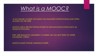 What is a MOOC?
•

IS AN ONLINE COURSE FOCUSING ON UNLIMITED PARTICIPATION AND OPEN
ACCESS VIA THE WEB.

•

MOOCS ARE A RECENT DEVELOPMENT IN DISTANCE EDUCATION SUCH AS
HOME SCHOOLING.

•

THEY ARE SIMILAR TO UNIVERSITY COURSES, BUT DO NOT TEND TO OFFER
ACADEMIC CREDIT.

•

MOOCS MAKE ONLINE LEARNING EASIER.

 