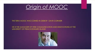 Origin of MOOC
•

THE TERM MOOC WAS COINED IN 2008 BY DAVE CORMIER

•

HE IS THE MANAGER OF WEB COMMUNICATION AND INNOVATIONS AT THE
UNIVERSITY OF PRINCE EDWARD ISLAND

 