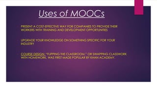Uses of MOOCs
•

PRESENT A COST-EFFECTIVE WAY FOR COMPANIES TO PROVIDE THEIR
WORKERS WITH TRAINING AND DEVELOPMENT OPPORTUNITIES

•

UPGRADE YOUR KNOWLEDGE ON SOMETHING SPECIFIC FOR YOUR
INDUSTRY

•

COURSE DESIGN: “FLIPPING THE CLASSROOM,” OR SWAPPING CLASSWORK
WITH HOMEWORK, WAS FIRST MADE POPULAR BY KHAN ACADEMY.

 