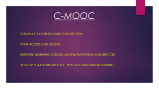 C-MOOC
•

COMMUNITY LEARNING AND CONNECTION

•

OPEN ACCESS AND LICENSE

•

NETWORK LEARNING ACROSS MULTIPLE PLATFORMS AND SERVICES

•

DEVELOP SHARED KNOWLEDGE, PRACTICE AND UNDERSTANDING

 