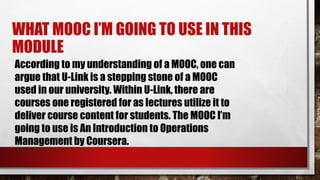According to my understanding of a MOOC, one can
argue that U-Link is a stepping stone of a MOOC
used in our university. Within U-Link, there are
courses one registered for as lectures utilize it to
deliver course content for students. The MOOC I’m
going to use is An Introduction to Operations
Management by Coursera.
WHAT MOOC I’M GOING TO USE IN THIS
MODULE
 