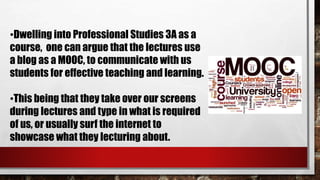 •Dwelling into Professional Studies 3A as a
course, one can argue that the lectures use
a blog as a MOOC, to communicate with us
students for effective teaching and learning.
•This being that they take over our screens
during lectures and type in what is required
of us, or usually surf the internet to
showcase what they lecturing about.
 