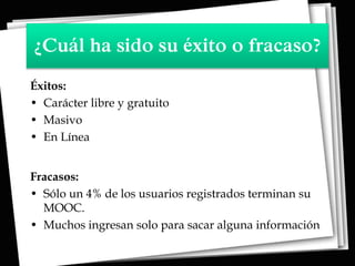 ¿Cuál ha sido su éxito o fracaso?
Éxitos:
• Carácter libre y gratuito
• Masivo
• En Línea
Fracasos:
• Sólo un 4% de los usuarios registrados terminan su
MOOC.
• Muchos ingresan solo para sacar alguna información