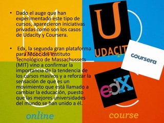 • Dado el auge que han 
experimentado este tipo de 
cursos, aparecieron iniciativas 
privadas como son los casos 
de Udacity y Coursera. 
• Edx, la segunda gran plataforma 
para Mooc del Instituto 
Tecnológico de Massachussets 
(MIT) vino a confirmar la 
importancia de la tendencia de 
los cursos masivos y a reforzar la 
sensación de que es un 
movimiento que está llamado a 
cambiar la educación, puesto 
que las mejores universidades 
del mundo se han unido a él. 
 