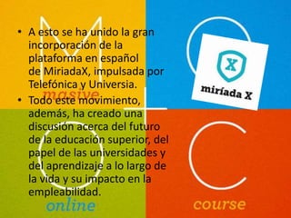 • A esto se ha unido la gran 
incorporación de la 
plataforma en español 
de MiriadaX, impulsada por 
Telefónica y Universia. 
• Todo este movimiento, 
además, ha creado una 
discusión acerca del futuro 
de la educación superior, del 
papel de las universidades y 
del aprendizaje a lo largo de 
la vida y su impacto en la 
empleabilidad. 
 
