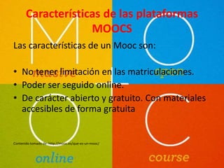Características de las plataformas 
MOOCS 
Las características de un Mooc son: 
• No tener limitación en las matriculaciones. 
• Poder ser seguido online. 
• De carácter abierto y gratuito. Con materiales 
accesibles de forma gratuita 
Contenido tomado de: http://mooc.es/que-es-un-mooc/ 
