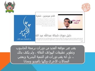 ‫ي‬‫قدم‬‫الحاسو‬ ‫برمجة‬ ‫دورات‬ ‫من‬ ‫العديد‬ ‫موقعه‬ ‫عبر‬‫ب‬
‫يكت‬ ‫ولم‬ ، ‫النقالة‬ ‫الهواتف‬ ‫تطبيقات‬ ‫وتطوير‬‫بذلك‬ ‫ف‬
‫وب‬ ‫البشرية‬ ‫التنمية‬ ‫في‬ ‫دورات‬ ‫يقدم‬ ‫انه‬ ‫بل‬ ،،‫عض‬
‫ومجانا‬ ‫بالفيديو‬ ‫وكلها‬ ‫االخرى‬ ‫المجاالت‬
 