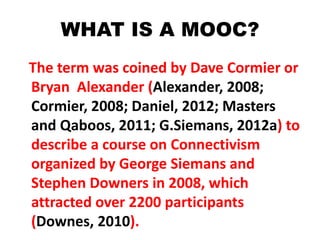 WHAT IS A MOOC?
The term was coined by Dave Cormier or
Bryan Alexander (Alexander, 2008;
Cormier, 2008; Daniel, 2012; Masters
and Qaboos, 2011; G.Siemans, 2012a) to
describe a course on Connectivism
organized by George Siemans and
Stephen Downers in 2008, which
attracted over 2200 participants
(Downes, 2010).
 
