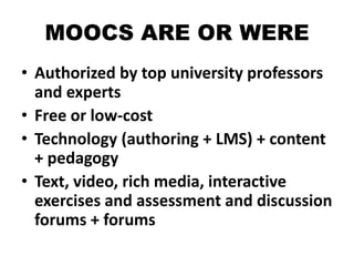 MOOCS ARE OR WERE
• Authorized by top university professors
and experts
• Free or low-cost
• Technology (authoring + LMS) + content
+ pedagogy
• Text, video, rich media, interactive
exercises and assessment and discussion
forums + forums
 