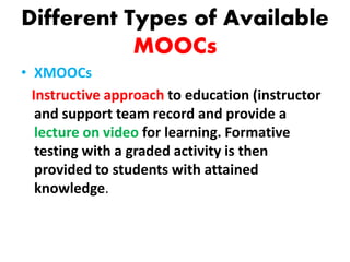 Different Types of Available
MOOCs
• XMOOCs
Instructive approach to education (instructor
and support team record and provide a
lecture on video for learning. Formative
testing with a graded activity is then
provided to students with attained
knowledge.
 