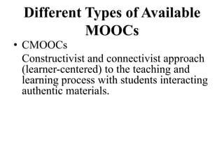 Different Types of Available
MOOCs
• CMOOCs
Constructivist and connectivist approach
(learner-centered) to the teaching and
learning process with students interacting
authentic materials.
 