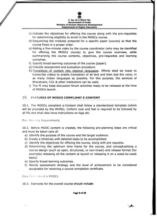 I 
F. No. 8-1/2015-TEL 

Government of India 

Ministry of Human Resource Development 

Department of Higher Education 

c) Indicate the objectives for offering the course along with the pre-requisites
for determining eligibility to enroll in the MOOCs course.
d) Sequencing the modules prepared for a specific paper (course) so that the
course flows in a proper order.
e) Adding a five-minute video by the course coordinator (who may be identified
for offering the MOOCs course) to give the course overview, while
summarizing the course contents, objectives, pre-requisites and learning
outcomes.
f) Specify broad learning outcomes of the course (paper). 

g) Indicate assessment and evaluation procedure. 

h) Translation of content into regional languages: Efforts shall be made to 

transcribe videos to enable translation of all text and then dub the voice; in
as many Indian languages as possible. For this purpose, the services of
Bharatvani, CIIL & other institutions can be used.
i) The PI may keep discussion forum activities ready to be released at the time
of MOOCs launch.
10. FEATURES OF MOOCS COMPLIANT E-CONTENT
10.1. The MOOCs compliant e-Content shall follow a standardized template (which
will be provided by the MHRD). Uniform look and feel is required to be followed by
all PIs and shall also have instructions on logo etc.
Pre- Planning Requirements
10.2. Before MOOC content is created, the following pre-planning steps are critical
and must be taken care of:
a) Identify the purpose of the course and the target audience.
b) Create a timelines with detailed tasks to be accomplished.
c) Identify the objectives for offering the course, along with pre requisits.
d) Determining the optimum time frame for the course, and conceptualizing a
course design (such as open, structured, or non-linear) and release format (for
examples releasing all the content at launch or releasing it on a week-by-week
basis).
e) Specify broad learning outcomes.
f) Decide assessment strategy and the level of achievement to be considered
acceptable for receiving a course completion certificate.
Core ts of a Mooes
10.3. Elements for the overall course should include:
Page 9 of 19
 