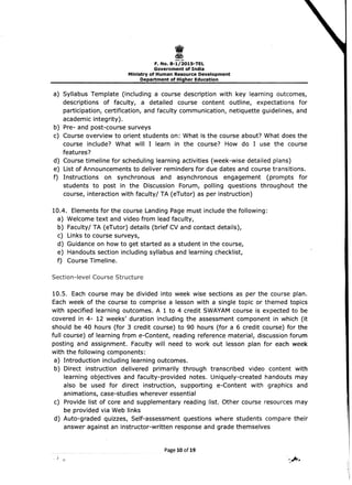 I 
F. No. 8-1/2015-TEL 

Government of India 

Ministry of Human Resource Development 

Department of Higher Education 

a) Syllabus Template (including a course description with key learning outcomes,
descriptions of faculty, a detailed course content outline, expectations for
participation, certification, and faculty communication, netiquette guidelines, and
academic integrity).
b) 	Pre- and post-course surveys
c) 	 Course overview to orient students on: What is the course about? What does the
course include? What will I learn in the course? How do I use the course
features?
d) Course timeline for scheduling learning activities (week-wise detailed plans)
e) List of Announcements to deliver reminders for due dates and course transitions.
f) Instructions on synchronous and asynchronous engagement (prolT!pts for
students to post in the Discussion Forum, polling questions throughout the
course, interaction with faculty/ TA (eTutor) as per instruction)
10.4. 	Elements for the course Landing Page must include the following:
a) Welcome text and video from lead faculty,
b) Faculty/ TA (eTutor) details (brief CV and contact details),
c) Links to course surveys,
d) Guidance on how to get started as a student in the course,
e) Handouts section including syllabus and learning checklist,
f) Course Timeline.
Section-level Course Structure
10.5. Each course may be divided into week wise sections as per the course plan.
Each week of the course to comprise a lesson with a single topic or themed topics
with specified learning outcomes. A 1 to 4 credit SWAYAM course is expected to be
covered in 4- 12 weeks' duration including the assessment component in which (it
should be 40 hours (for 3 credit course) to 90 hours (for a 6 credit course) for the
full course) of learning from e-Content, reading reference material, discussion forum
posting and assignment. Faculty will need to work out lesson plan for each week
with the following components:
a) 	Introduction including learning outcomes.
b) Direct instruction delivered primarily through transcribed video content with
learning objectives and faculty-provided notes. Uniquely-created handouts may
also be used for direct instruction, supporting e-Content with graphics and
animations, case-studies wherever essential
c) 	 Provide list of core and supplementary reading list: Other course resources may
be provided via Web links
d) Auto-graded quizzes, Self-assessment questions where students compare their
answer against an instructor-written response and grade themselves
Page 10 of 19
. ~ ,,.Jttr•.~.
 