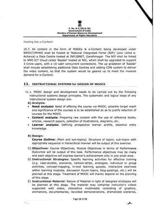 I 
F. No. 8-1/2015-TEL
Government of India 

Ministry of Human Resource Development 

Department of Higher Education 

Hosting the e-Content
10.7. All content in the form of MOOCs & e-Content being developed under
NMEICT/MHRD shall be hosted at 'National Integrated Portal (NIP)' (also called e­
Acharya) a Data Centre hosted at INFLIBNET, Gandhinagar. The NIP shall be linked
to NME-ICT Cloud called 'Baadal' hosted at NIC, which shall be upgraded to support
3 Crore users, with a 10 Lakh concurrent connections. The up gradation of 'Saadal'
shall include establishing additional Data Centres and adding CDN system to deliver
the video content, so that the system would be geared up to meet the massive
demand for e-Content.
11. INSTRUCTIONAL SYSTEMS for DESIGN OF MOOCS
11.1. 	MOOC design and development needs to be carried out by the following
instructional systems design principles. The systematic and logical steps of any
instructional system design are:
A) 	Analysis:
• 	 Need analysis: Need of offering the course via MOOC, possible target reach
and significance of the courses is to be established so as to justify selection of
courses for the MOOe.
• 	 Content analysis: Preparing raw content with the use of reference books,
articles, research papers, collection of illustrations, diagrams, etc.
• 	 Learner analysis: Defining prospective learner profile, essential entry
knowledge.
B) Design:
Course Outline: (Main and sub-topics). Structure of topics, sub-topics with
appropriate sequence in hierarchical manner will be output of this exercise.
C) 	Objectives: Course Objectives, Module Objectives in terms of Performance
Outcomes will be output of this task. Performance objectives may be many
and each objective will express learner's achievement only in one small area.
D) 	Instructional Strategies: Specific learning activities for effective training
(e.g. case-studies, scenarios, cartoon-strips, analogies, individual or group
activities, concept-mapping, in-text learning quizzes, interactive exercises
within learning modules, discussion forum topics, blog-postings, etc.) will be
planned at this stage. Treatment of MOOC will mainly depend on the planning
of this stage.
E) 	 Instructional Material: Nature of Material in light of designed strategies will
be planned at this stage. The material may comprise instructor's videos
supported with slides, interactive multimedia consisting of graphics,
animations, documentaries, recorded demonstrations, dramatized scenarios,
Page 12 of19
 