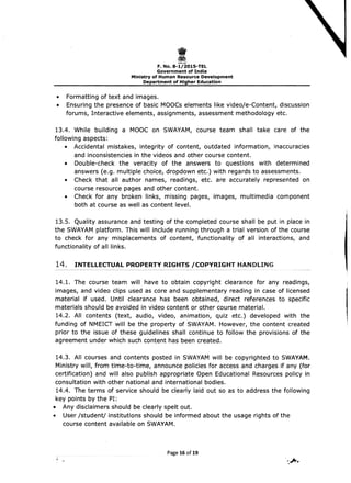 I 
F.No.8-1/201S-TEL 

Government of India 

Ministry of Human Resource Development 

Department of Higher Education 

• 	 Formatting of text and images.
• 	 Ensuring the presence of basic MOOCs elements like video/e-Content, discussion
forums, Interactive elements, assignments, assessment methodology etc.
13.4. While building a MOOC on sWAYAM, course team shall take care of the
following aspects:
• 	 Accidental mistakes, integrity of content, outdated information, inaccuracies
and inconsistencies in the videos and other course content.
• 	 Double-check the veracity of the answers to questions with determined
answers (e.g. multiple choice, dropdown etc.) with regards to assessments.
• 	 Check that all author names, readings, etc. are accurately represented on
course resource pages and other content.
• 	 Check for any broken links, missing pages, images, multimedia component
both at course as well as content level.
13.5. Quality assurance and testing of the completed course shall be put in place in
the sWAYAM platform. This will include running through a trial version of the course
to check for any misplacements of content, functionality of all interactions, and
functionality of all links.
14. INTELLECTUAL PROPERTY RIGHTS /COPYRIGHT HANDLING
14.1. The course team will have to obtain copyright clearance for any readings,
images, and video clips used as core and supplementary reading in case of licensed
material if used. Until clearance has been obtained, direct references to specific
materials should be avoided in video content or other course material.
14.2. All contents (text, audio, video, animation, quiz etc.) developed with the
funding of NMEICT will be the property of sWAYAM. However, the content created
prior to the issue of these guidelines shall continue to follow the provisions of the
agreement under which such content has been created.
14.3. All courses and contents posted in sWAYAM will be copyrighted to sWAYAM.
Ministry will, from time-to-time, announce policies for access and charges if any (for
certification) and will also publish appropriate Open Educational Resources policy in
consultation with other national and international bodies.
14.4. The terms of service should be clearly laid out so as to address the following
key pOints by the PI:
• 	 Any disclaimers should be clearly spelt out.
• 	 User /student/ institutions should be informed about the usage rights of the
course content available on SWAYAM.
Page 16 of 19
 