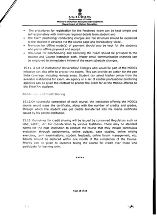I 
F. No. 8-1/201S-TEL 

Government of India 

Ministry of Human Resource Development 

Department of Higher Education 

• 	 The procedures for registration for the Proctored exam can be kept simple and
self-explanatory with minimum required details from student end.
• 	 The Exam proctoring/ conducting charges and fee structure should be explained
to the student in advance via the course page and introductory video.
• 	 Provision for offline mode(s) of payment should also be kept for the students
who prefer offline payment and receipt.
• 	 Provisions for Rescheduling and Canceling the Exam should be provided to the
student and Course instructor both. Proper email communication channels can
be employed to immediately inform of the exam schedule changes.
15.11. A set of institutions/ Universities/ Colleges who would be part of the MOOCs
initiative can also offer to proctor the exams. This can provide an option for the pan
India coverage, including remote areas. Student can select his/her center from the
available institutions for exam. An agency or a set of central professional pr?ctoring
agencies can be given the contract to proctor the exam for all the MOOCs offered on
the SWAYAM platform.
Certific Credit Sharing
1S.12.0n successful completion of each course, the institution offering the MOOCs
course would issue the certificate, along with the number of credits and grades,
through which the student can get credits transferred into his marks certificate
issued by his parent institution.
15.13. Guidelines for credit sharing will be issued by concerned Regulators such as
UGC, AICTE, etc. for consideration by various Institutes. There may be standard
norms for the host Institution to conduct the course that may include continuous
evaluation through assignments, online quizzes, case studies, online writing
exercises, term examinations, student feedback, online forum management, etc.
Results should be declared within one month of the completion of the Course.
Priority can be given to students taking the course for credit over those who
participate for learning only.
*****
Page 19 of 19
 