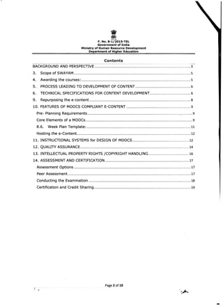 -------
I 
F. No. 8-1/2015-TEL 

Government of India 

Ministry of Human Resource Development 

Department of Higher Education 

Contents
:-~.~=--------~~~-~ -­
BACKGROUND AND PERSPECTIVE ..........................................................................................................3 

3. Scope of SWAYAM .................................................................................................................................5 

4. Awarding the courses: .........................................................................................................................5 

5. PROCESS LEADING TO DEVELOPMENT OF CONTENT.............................................................6 

6. TECHNICAL SPECIFICATIONS FOR CONTENT DEVELOPMENT............................................. 6 

9. Repurposi ng the e-content ................................................................................................................8 

10. 	FEATURES OF MOOCS COMPLIANT E-CONTENT .......................................................................9 

Pre- Planning Requirements ......................................................................................................:............. 9 

Core Elements of a MOOCs......................................................................................................................9 

8.6. Week Plan Template: ...................................................................................................................11 

Hosting the e-Content..............................................................................................................................12 

11. INSTRUCTIONAL SYSTEMS for DESIGN OF MOOCS ..............................................................12 

12. QUALITY ASSURANCE ........................................................................................................................14 

13. INTELLECTUAL PROPERTY RIGHTS jCOPYRIGHT HANDLING............................................. 16 

14. ASSESSMENT AND CERTIFICATION .............................................................................................17 

Assessment Options .................................................................................................................................17 

Peer Assessment........................................................................................................................................17 

Conducting the Examination .................................................................................................................18 

Certification and Credit Sharing ...........................................................................................................19 

Page 2 of 19
-

 