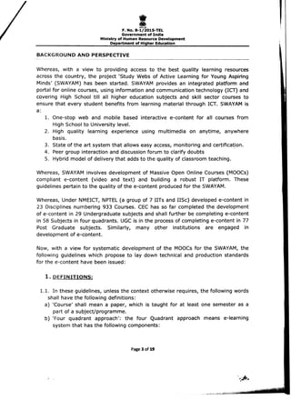 i
i
,I_...
F. No. 8-1/2015-TEL
Government of India
Ministry of Human Resource Development
Department of Higher Education
BACKGROUND AND PERSPECTIVE
' - - - - - - - - - - - - - - - - - - - ­
Whereas, with a view to providing access to the best quality learning resources
across the country, the project 'Study Webs of Active Learning for Young Aspiring
Minds' (SWAYAM) has been started. SWAYAM provides an integrated platform and
portal for online courses, using information and communication technology (ICT) and
covering High School till all higher education subjects and skill sector courses to
ensure that every student benefits from learning material through ICT. SWAYAM is
a:
1. 	one-stop web and mobile based interactive e-content for all courses from 

High School to University level. 

2. 	 High quality learning experience using multimedia on anytime, anywhere 

basis. 

3. 	State of the art system that allows easy access, monitoring and certifica~ion.
4. 	Peer group interaction and discussion forum to clarify doubts
5. 	 Hybrid model of delivery that adds to the quality of classroom teaching.
Whereas, SWAYAM involves development of Massive Open Online Courses (MOOCs)
compliant e-content (video and text) and building a robust IT platform. These
guidelines pertain to the quality of the e-content produced for the SWAYAM.
Whereas, Under NMEICT, NPTEL (a group of 7 IITs and IISc) developed e-content in
23 Disciplines numbering 933 Courses. CEC has so far completed the development
of e-content in 29 Undergraduate subjects and shall further be completing e-content
in 58 Subjects in four quadrants. UGC is in the process of completing e-content in 77
Post Graduate subjects. Similarly, many other institutions are engaged in
development of e-content.
Now, with a view for systematic development of the MOOCs for the SWAYAM, the
following guidelines which propose to lay down technical and production standards
for the e-content have been issued:
1. 	DEFINITIONS:
1.1. 	In these guidelines, unless the context otherwise requires, the following words 

shall have the following definitions: 

a) 'Course' shall mean a paper, which is taught for at least one semester as a 

part of a subject/programme. 

b) 'Four 	quadrant approach': the four Quadrant approach means e-Ieaming 

system that has the following components: 

Page 3 of 19
 