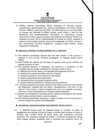 I 
F.No.8-1/2015-TEL 

Government of India 

Ministry of Human Resource Development 

Department of Higher Education 

4.5 	'MOOCs National Committees (MNC)' consisting of Technical Experts,
Academicians, Administrators etc., shall be constituted by the MHRD. Mission
Director, NMEICT, shall chair the MNC. The MNC shall be an arch Committee
to oversee the SWAYAM & MOOCs activity under MHRD, it shall be the
Monitoring and Implementations Committee, to recommend funding
requirement of NCs, approve projects submitted by the National MOOCs Co­
ordinators & other PIs for implementation & funding by MHRD, establish &
supervise Examination Centres, recommend weightage of MOOCs Courses in
the conventional Teaching Programme, including Credit mobility across
educational Institutions.
S. PROCESS LEADING TO DEVELOPMENT OF e-CONTENT
5.1 The 	National Coordinator ensures that the best teacher in the Country is
selected to work as the 'Principal Investigator' or 'Subject Matter Expert
(SME)'.
5.2 Each PI/SME will identify his/ her team of teachers with proven abilities and
allocate modules to them.
5.3 The selected teachers, if necessary, are trained in a Workshop on the
modalities and the quality standards for recording, which include: 

a) Defining the Course design, pre-requisites and expected outcomes 

b) Splitting the course into weeks and short modules 

c) Preparing quizzes for each lecture for self-testing 

d) Weekly assessments and assignments 

e) Discussion forums to answer questions online. 

f) Practice offering of MOOC for training and course delivery. 

5.4. 	The team prepares the content, based on the model curriculum prescribed by
the Regulators; updated with the recent developments in the field. In the
case of a new course, a team of experts will arrive at a suitable curriculum.
This may involve repurposing the e-Content created elsewhere.
5.5.Studios are allocated for recording and for creating multimedia for the course.
Each module normally takes a week to prepare.
5.6.The National Coordinator should put in place a system for pre-viewing the e­
content created by experts and stakeholders.
6. TECHNICAL SPECIFICATIONS FOR CONTENT DEVELOPMENT
6.1. 	 A SWAYAM Course shall be classified based on number of weeks of
engagement and number of hours of video. A Course shall be about 40 Hours of
duration that includes about 20 Hours Video and multimedia e-Content
deliveries. The production process of content / e-Content development should
meet highest industry standards, both in technical and academic terms. All
Page 6 of19
 