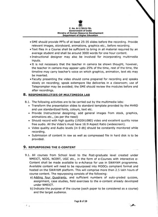 I 
-~""
F.No.8-1/2015-TEL 

Government of India 

Ministry of Human Resource Development 

Department of Higher Education 

• SME should provide PPTs of at least 25-35 slides before the recording. Provide
.relevant images, storyboard, animations, graphics etc., before recording.
• Text files in a Course shall be sufficient to bring in all material required by an
average student and shall be around 3000 words for one hour content.
• Instructional designer may also be involved for incorporating multimedia
inputs.
• It is not necessary that the teacher in camera be shown thought, however,
the teacher in camera may appear upto 25% of the time, rest of the time, the
timeline may carry teacher's voice on which graphics, animation, text etc may
be inserted.
• Faculty presenting 	the video should come prepared for recording anq speaks
slowly on recording; speak extempore like deliveries in a classroom; use of
Teleprompter may be avoided; the SME should review the modules before and
after recordings.
8. 	RESPONSIBILITIES OF MULTIMEDIA LAB
S.1. The following activities are to be carried out by the multimedia labs:
• 	 Transform the presentation slides to standard template provided by the MHRD
and use standardized fonts, colours, text etc.
• 	 Provide Instructional designing; add general images from stock, graphics,
animations etc., (as per the need)
• 	 Should record with high quality (1920X10S0) video and excellent quality noise
free audio. All the Video's must have 16:9 Aspect Ratio (widescreen).
• 	 Video quality and Audio levels (in 0 db) should be constantly monitored while
recording.
• 	 Submission of content in raw as well as compressed file in hard disk is to be
provided.
9. 	REPURPOSING THE E-CONTENT
9.1. 	All courses from School level to the Post-graduate level created under
NMEICT, NIOS, NCERT, UGC etc., in the form of e-Courses with interactive e­
Content shall be made available to e-Acharya for use in SWAYAM programme.
Available content will need to be repurposed into MOOCs compliant format and
hosted on the SWAYAM platform. This will comprise more than 2.5 lakh hours of
course content. The repurposing consists of the following:
· a) Adding four Quadrants, and sufficient numbers of auto-graded quizzes,
assignment, case studies, field exercises to the e-content already developed
under NMEICT.
b) Indicate the purpose of the course (each paper to be considered as a course)
and the target audience.
PageS of 19
.,	 , .~.
 
