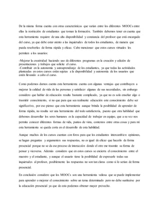 De la misma forma cuenta con otras características que varían entre los diferentes MOOCs entre
ellas la restricción de estudiantes que toman la formación. También debemos tener en cuenta que
esta herramienta requiere de una alta disponibilidad y constancia del profesor que está encargado
del curso, ya que debe estar atento a las inquietudes de todos los estudiantes, de manera que
pueda resolverlas de forma rápida y eficaz. Cabe mencionar que estos cursos virtuales les
permiten a los usuarios:
-Mejorar la creatividad haciendo uso de diferentes programas en la creación y edición de
presentaciones y trabajos que solicite el curso.
-Contribuir en la autonomía y autoaprendizaje de los estudiantes, ya que todas las actividades
planteadas en estos cursos están sujetas a la disponibilidad y autonomía de los usuarios que
estén llevando a cabo el curso.
Como podemos darnos cuenta esta herramienta cuenta con algunas ventajas que contribuyen a
mejorar la calidad de vida de las personas y satisfacer algunas de sus necesidades, sin embargo
considero que hablar de educación resulta bastante complicado, ya que no es solo enseñar algo o
trasmitir conocimiento, si no que para que sea realmente educación este conocimiento debe ser
significativo, por eso pienso que esta herramienta aunque brinda la posibilidad de aprender de
forma rápida, no resulta ser una herramienta del todo satisfactoria, puesto que otra habilidad que
debemos desarrollar los seres humanos es la capacidad de trabajar en equipo, que a su vez nos
permita conocer diferentes formas de vida, puntos de vista, contextos entre otras cosas y para mí
esta herramienta se queda corta en el desarrollo de esta habilidad.
Aunque muchos de los cursos cuentan con foros para que los estudiantes intercambien opiniones,
se hagan preguntas y argumenten sus respuestas, no es igual de eficaz que hacerlo de forma
presencial porque no se da ese proceso de interacción donde el otro me trasmite su forma de
pensar y viceversa. Además considero que en estos cursos se encierra el conocimiento entre el
maestro y el estudiante, y aunque el usuario tiene la posibilidad de expresarle todas sus
inquietudes al profesor, posiblemente las respuestas no son tan claras como si lo serian de forma
presencial.
En conclusión considero que los MOOCs son una herramienta valiosa que se puede implementar
para aprender o mejorar el conocimiento sobre un tema determinado pero no debe sustituirse por
la educación presencial ya que de esta podemos obtener mayor provecho.
 