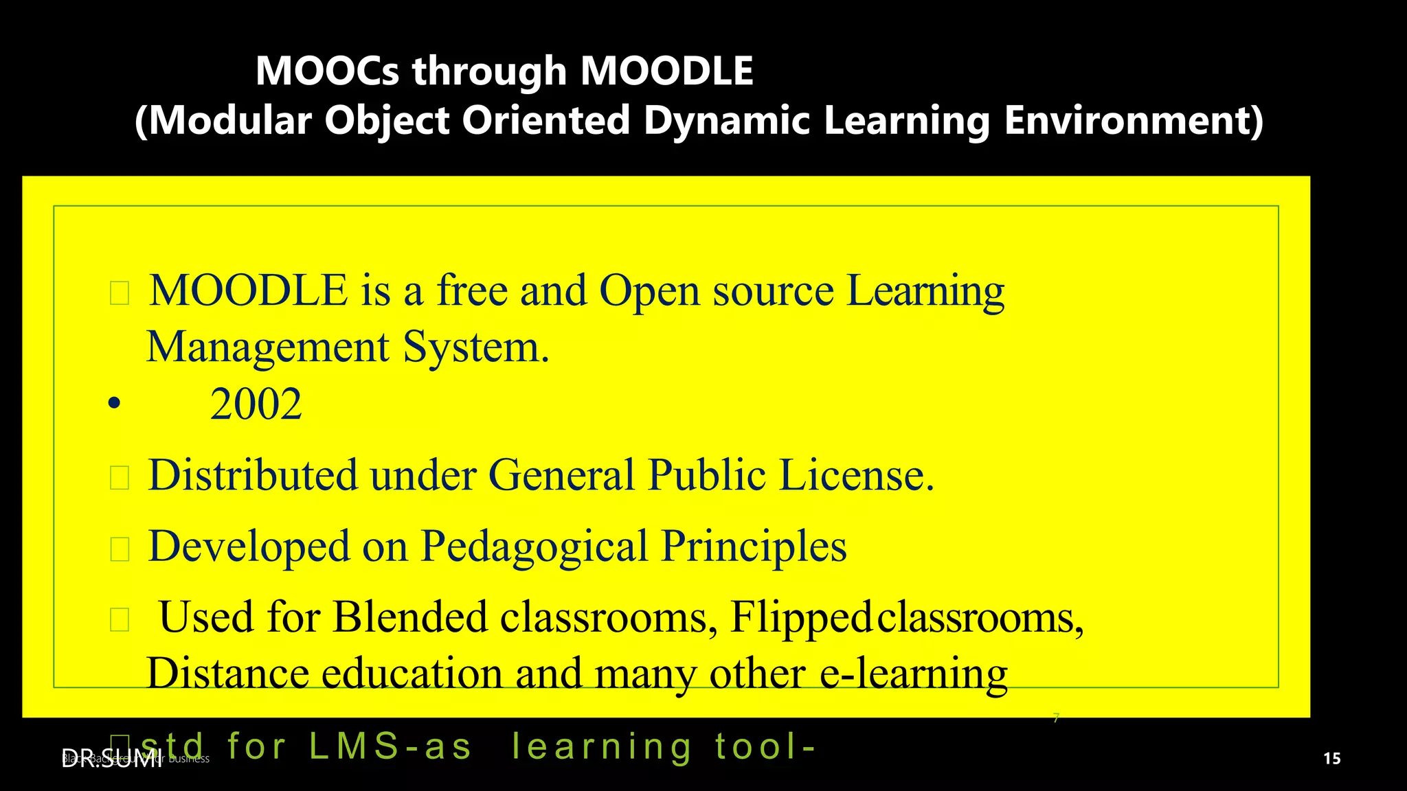 15
Black Background for Business
MOOCs through MOODLE
(Modular Object Oriented Dynamic Learning Environment)
MOODLE is a free and Open source Learning
Management System.
• 2002
Distributed under General Public License.
Developed on Pedagogical Principles
Used for Blended classrooms, Flippedclassrooms,
Distance education and many other e-learning
s t d f o r L M S - a s l e a r n i n g t o o l -
7
DR.SUMI
 