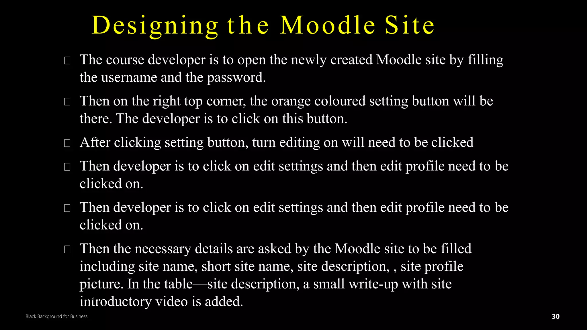 30
Black Background for Business
Designing t h e Moodle Site
The course developer is to open the newly created Moodle site by filling
the username and the password.
Then on the right top corner, the orange coloured setting button will be
there. The developer is to click on this button.
After clicking setting button, turn editing on will need to be clicked
Then developer is to click on edit settings and then edit profile need to be
clicked on.
Then developer is to click on edit settings and then edit profile need to be
clicked on.
Then the necessary details are asked by the Moodle site to be filled
including site name, short site name, site description, , site profile
picture. In the table—site description, a small write-up with site
introductory video is added.
DR.SUMI 30
 