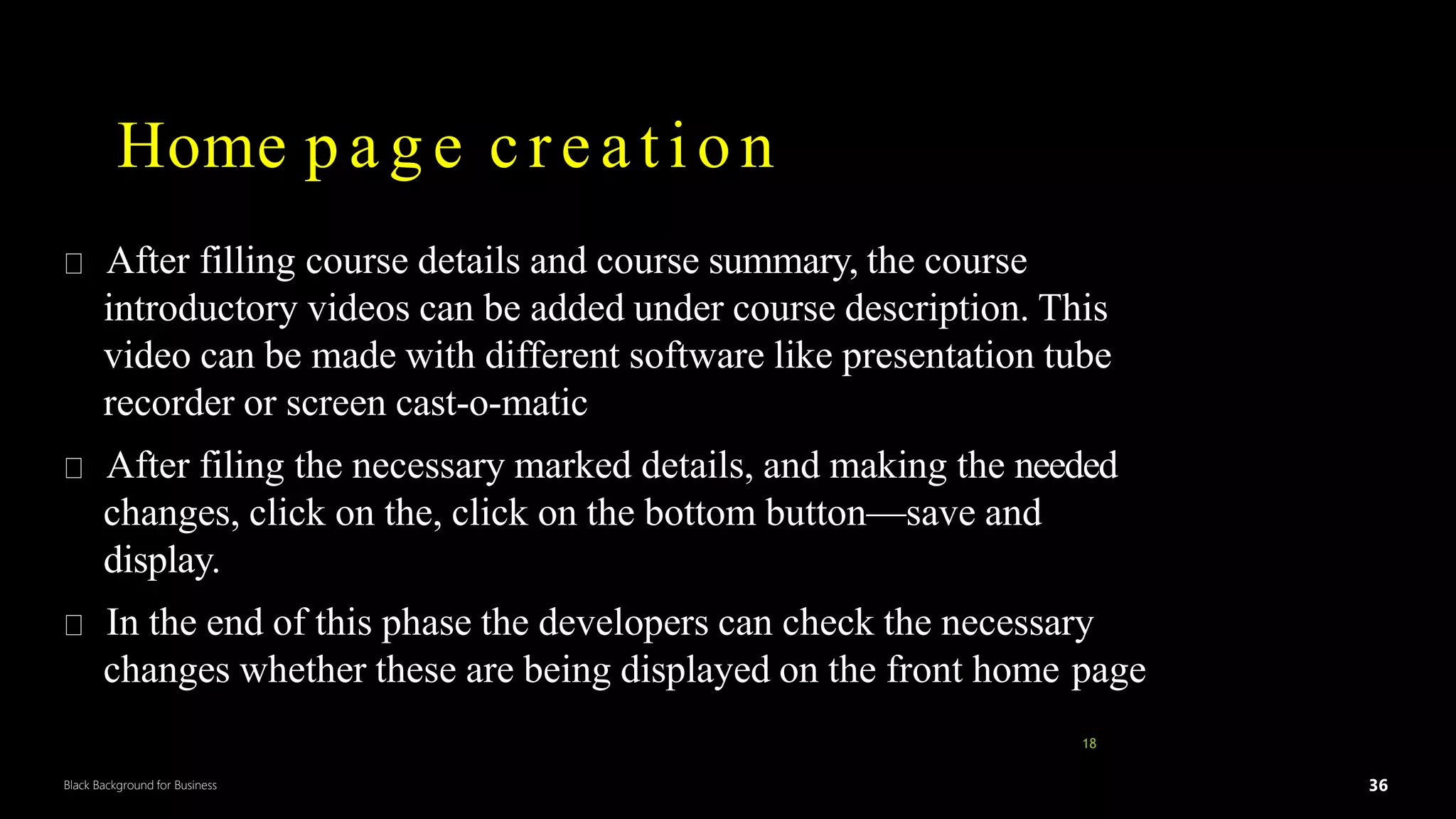 36
Black Background for Business
Home p a g e creation
After filling course details and course summary, the course
introductory videos can be added under course description. This
video can be made with different software like presentation tube
recorder or screen cast-o-matic
After filing the necessary marked details, and making the needed
changes, click on the, click on the bottom button—save and
display.
In the end of this phase the developers can check the necessary
changes whether these are being displayed on the front home page
18
DR.SUMI 36
 