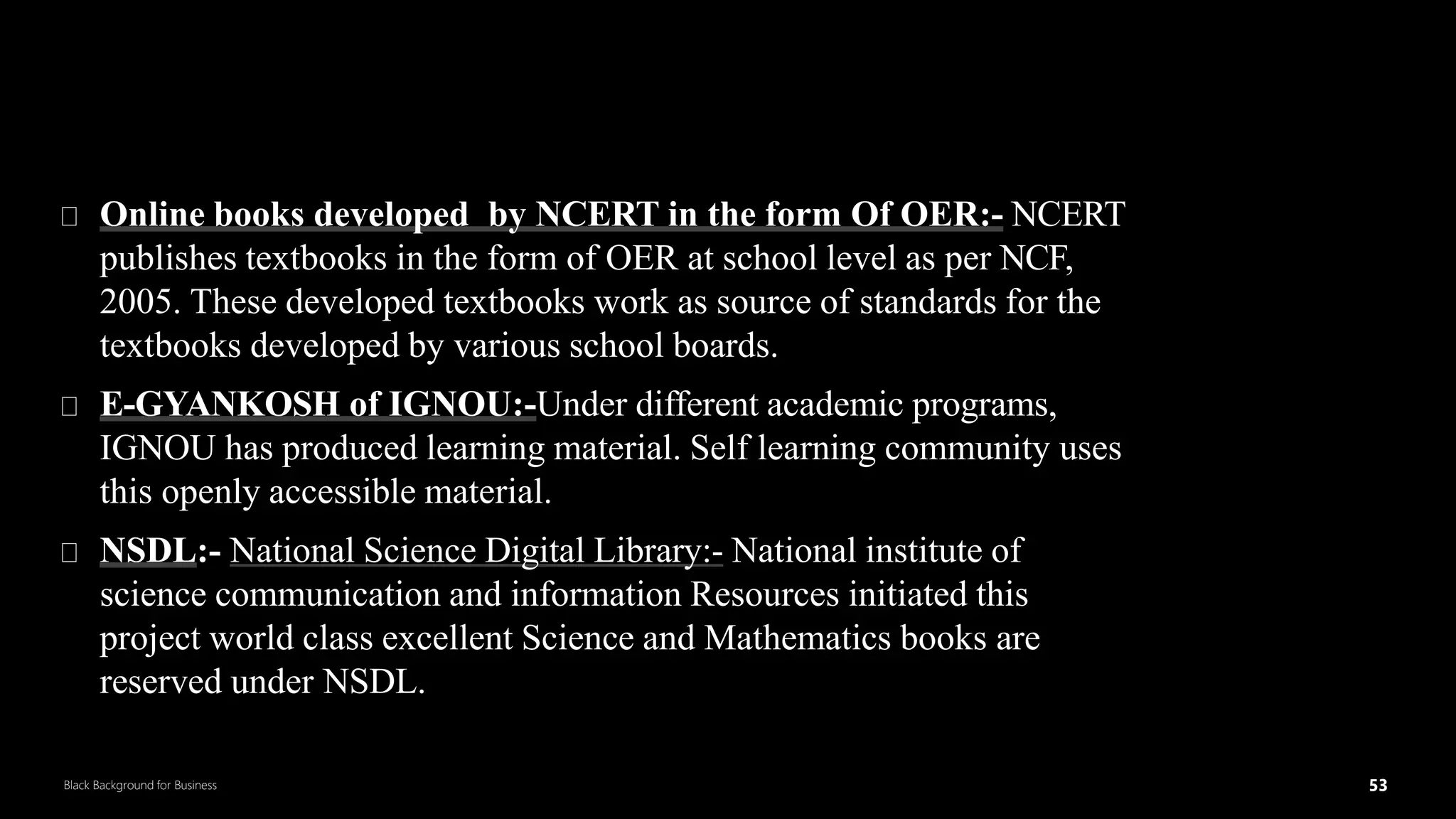 53
Black Background for Business
OERin Textual Form
5
3
Online books developed by NCERT in the form Of OER:- NCERT
publishes textbooks in the form of OER at school level as per NCF,
2005. These developed textbooks work as source of standards for the
textbooks developed by various school boards.
E-GYANKOSH of IGNOU:-Under different academic programs,
IGNOU has produced learning material. Self learning community uses
this openly accessible material.
NSDL:- National Science Digital Library:- National institute of
science communication and information Resources initiated this
project world class excellent Science and Mathematics books are
reserved under NSDL.
DR.SUMI
 