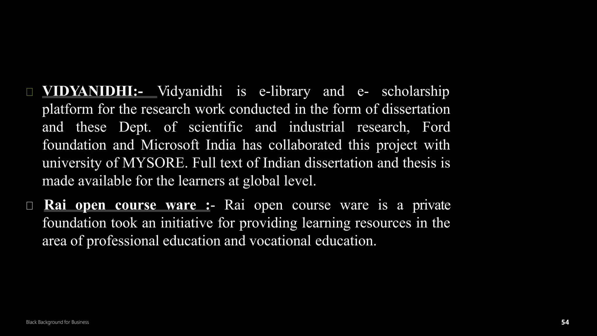 54
Black Background for Business
OERin Textual Form
5
4
VIDYANIDHI:- Vidyanidhi is e-library and e- scholarship
platform for the research work conducted in the form of dissertation
and these Dept. of scientific and industrial research, Ford
foundation and Microsoft India has collaborated this project with
university of MYSORE. Full text of Indian dissertation and thesis is
made available for the learners at global level.
Rai open course ware :- Rai open course ware is a private
foundation took an initiative for providing learning resources in the
area of professional education and vocational education.
DR.SUMI
 