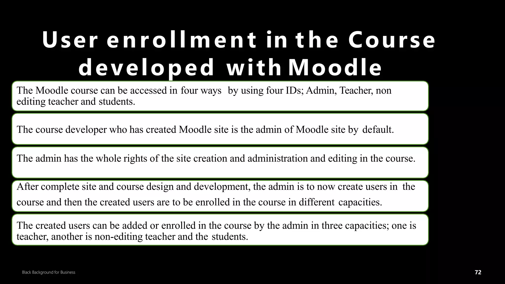 72
Black Background for Business
User enrollment in t h e Course
developed with Moodle
The Moodle course can be accessed in four ways by using four IDs; Admin, Teacher, non
editing teacher and students.
The course developer who has created Moodle site is the admin of Moodle site by default.
The admin has the whole rights of the site creation and administration and editing in the course.
After complete site and course design and development, the admin is to now create users in the
course and then the created users are to be enrolled in the course in different capacities.
The created users can be added or enrolled in the course by the admin in three capacities; one is
teacher, another is non-editing teacher and the students.
72
DR.SUMI
 