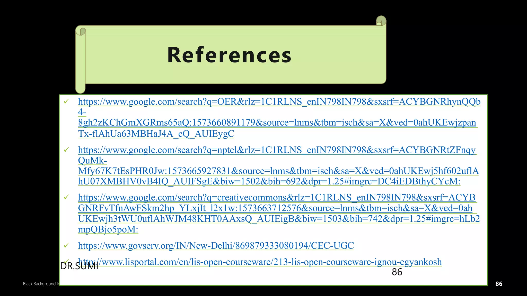 86
Black Background for Business
 https://www.google.com/search?q=OER&rlz=1C1RLNS_enIN798IN798&sxsrf=ACYBGNRhynQQb
4-
8gh2zKChGmXGRms65aQ:1573660891179&source=lnms&tbm=isch&sa=X&ved=0ahUKEwjzpan
Tx-flAhUa63MBHaJ4A_cQ_AUIEygC
 https://www.google.com/search?q=nptel&rlz=1C1RLNS_enIN798IN798&sxsrf=ACYBGNRtZFnqy
QuMk-
Mfy67K7tEsPHR0Jw:1573665927831&source=lnms&tbm=isch&sa=X&ved=0ahUKEwj5hf602uflA
hU07XMBHV0vB4IQ_AUIFSgE&biw=1502&bih=692&dpr=1.25#imgrc=DC4iEDBthyCYcM:
 https://www.google.com/search?q=creativecommons&rlz=1C1RLNS_enIN798IN798&sxsrf=ACYB
GNRFvTfnAwFSkm2hp_YLxjIt_l2x1w:1573663712576&source=lnms&tbm=isch&sa=X&ved=0ah
UKEwjh3tWU0uflAhWJM48KHT0AAxsQ_AUIEigB&biw=1503&bih=742&dpr=1.25#imgrc=hLb2
mpQBjo5poM:
 https://www.govserv.org/IN/New-Delhi/869879333080194/CEC-UGC
 http://www.lisportal.com/en/lis-open-courseware/213-lis-open-courseware-ignou-egyankosh
References
86
DR.SUMI
 