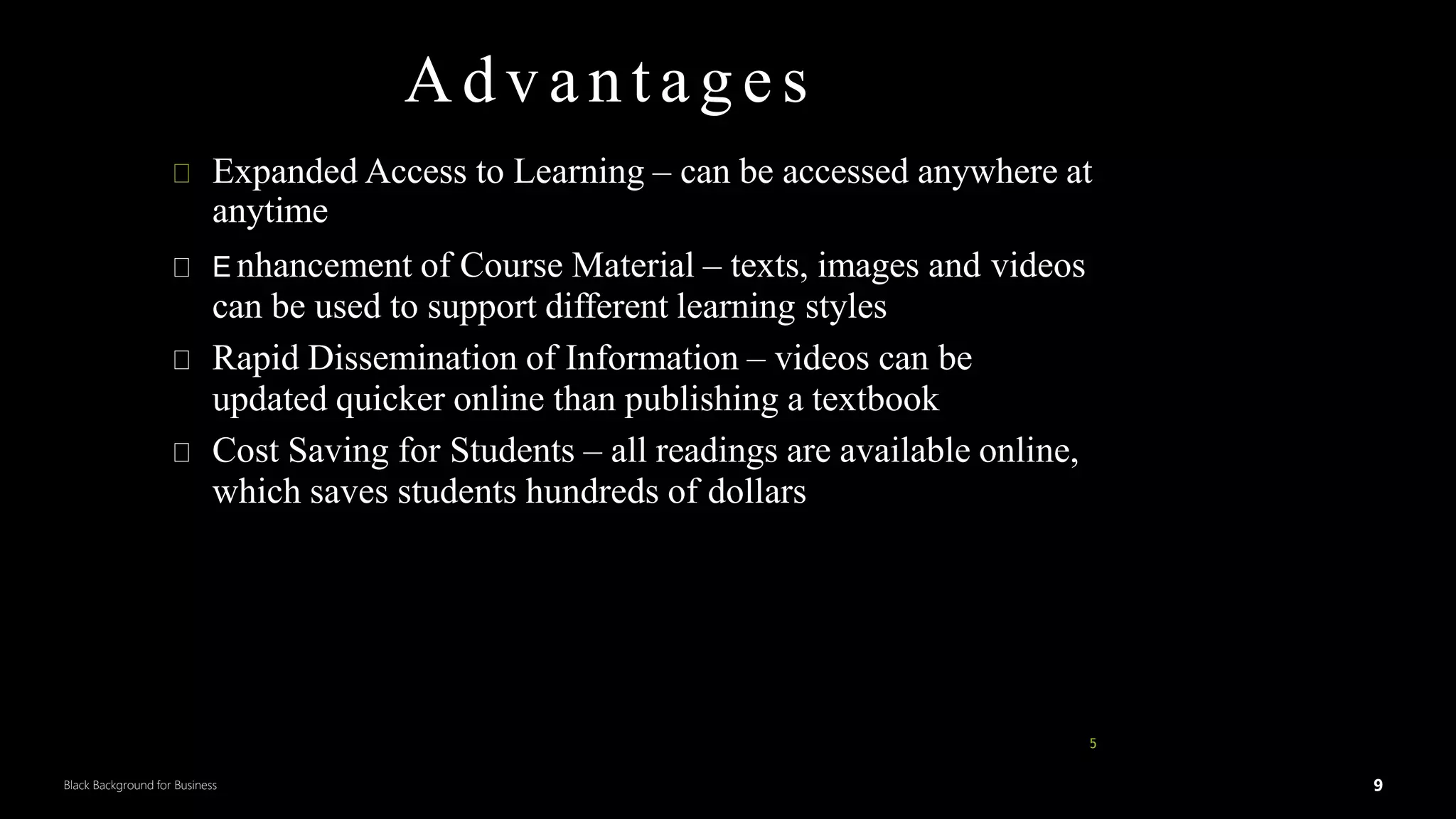9
Black Background for Business
Advantages
Expanded Access to Learning – can be accessed anywhere at
anytime
E nhancement of Course Material – texts, images and videos
can be used to support different learning styles
Rapid Dissemination of Information – videos can be
updated quicker online than publishing a textbook
Cost Saving for Students – all readings are available online,
which saves students hundreds of dollars
5
DR.SUMI 9
 