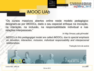 iMOOC UAb
“Os cursos massivos abertos online neste modelo pedagógico
designam-se por iMOOCs, dado o seu especial enfoque na inovação,
na interação, na inclusão, na responsabilidade individual e nas
relações interpessoais.”
In http://imooc.uab.pt/model

MOOCs in this pedagogigal model are called iMOOCs, due to special emphasis
on inovation, interaction, inclusion, individual responsability and interpersonal
relationships.
Tradução livre da autora

17
2012/2014

Cristina Neto - MPeL06
30 nov 2013

 