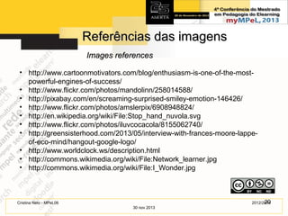 Referências das imagens
Images references
• http://www.cartoonmotivators.com/blog/enthusiasm-is-one-of-the-mostpowerful-engines-of-success/
• http://www.flickr.com/photos/mandolinn/258014588/
• http://pixabay.com/en/screaming-surprised-smiley-emotion-146426/
• http://www.flickr.com/photos/amslerpix/6908948824/
• http://en.wikipedia.org/wiki/File:Stop_hand_nuvola.svg
• http://www.flickr.com/photos/iluvcocacola/8155062740/
• http://greensisterhood.com/2013/05/interview-with-frances-moore-lappeof-eco-mind/hangout-google-logo/
• http://www.worldclock.ws/description.html
• http://commons.wikimedia.org/wiki/File:Network_learner.jpg
• http://commons.wikimedia.org/wiki/File:I_Wonder.jpg

20
2012/2014

Cristina Neto - MPeL06
30 nov 2013

 
