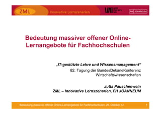 Bedeutung massiver offener Online-
    Lernangebote für Fachhochschulen


                            „IT-gestützte Lehre und Wissensmanagement“
                                       82. Tagung der BundesDekaneKonferenz
                                                     Wirtschaftswissenschaften


                                                   Jutta Pauschenwein
                         ZML – Innovative Lernszenarien, FH JOANNEUM


Bedeutung massiver offener Online-Lernangebote für Fachhochschulen, 26. Oktober 12   1
 